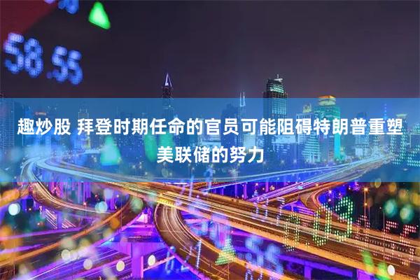 趣炒股 拜登时期任命的官员可能阻碍特朗普重塑美联储的努力