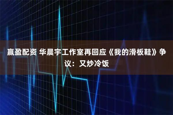 赢盈配资 华晨宇工作室再回应《我的滑板鞋》争议：又炒冷饭