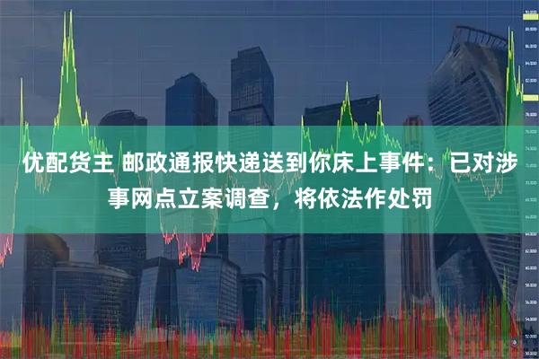 优配货主 邮政通报快递送到你床上事件：已对涉事网点立案调查，将依法作处罚